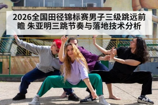 2026全国田径锦标赛男子三级跳远前瞻 朱亚明三跳节奏与落地技术分析